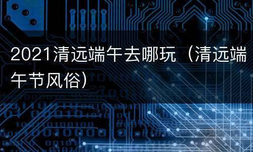 2021清远端午去哪玩（清远端午节风俗）