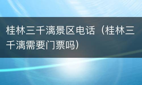 桂林三千漓景区电话（桂林三千漓需要门票吗）