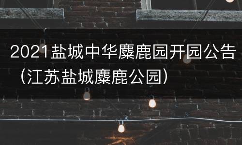 2021盐城中华麋鹿园开园公告（江苏盐城麋鹿公园）