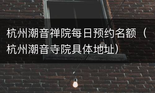 杭州潮音禅院每日预约名额（杭州潮音寺院具体地址）