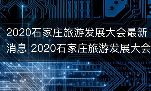 2020石家庄旅游发展大会最新消息 2020石家庄旅游发展大会最新消息