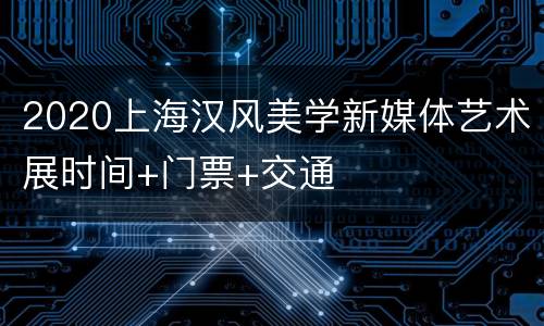 2020上海汉风美学新媒体艺术展时间+门票+交通