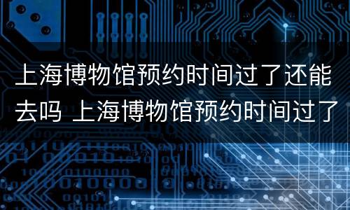 上海博物馆预约时间过了还能去吗 上海博物馆预约时间过了还能去吗知乎