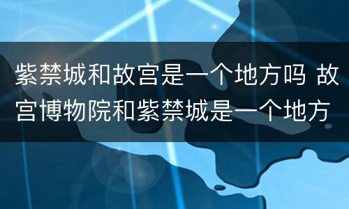 紫禁城和故宫是一个地方吗 故宫博物院和紫禁城是一个地方吗
