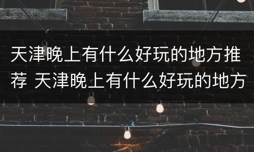 天津晚上有什么好玩的地方推荐 天津晚上有什么好玩的地方推荐一下