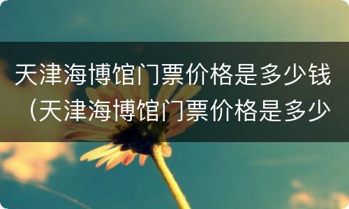 天津海博馆门票价格是多少钱（天津海博馆门票价格是多少钱啊）