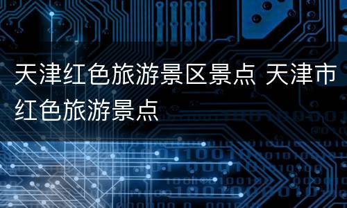天津红色旅游景区景点 天津市红色旅游景点