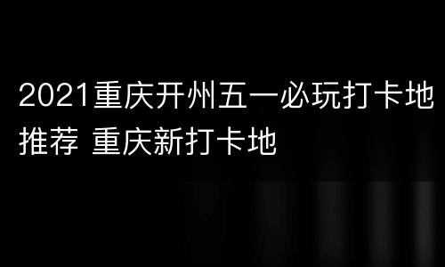 2021重庆开州五一必玩打卡地推荐 重庆新打卡地