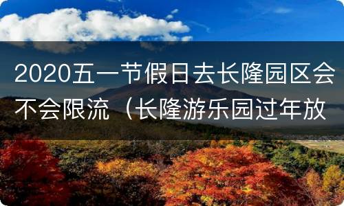 2020五一节假日去长隆园区会不会限流（长隆游乐园过年放假吗）