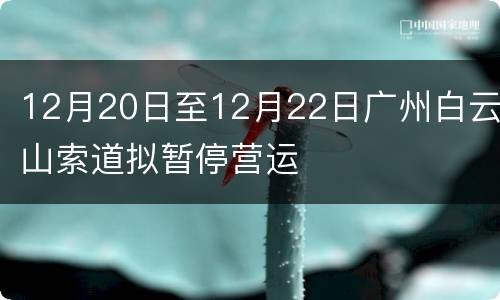 12月20日至12月22日广州白云山索道拟暂停营运