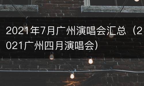 2021年7月广州演唱会汇总（2021广州四月演唱会）