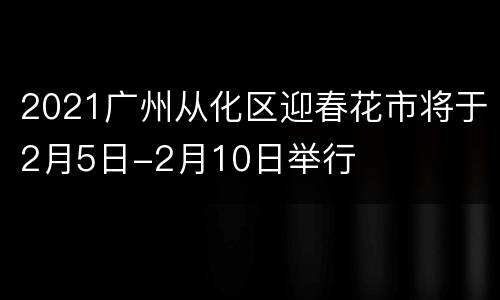 2021广州从化区迎春花市将于2月5日-2月10日举行