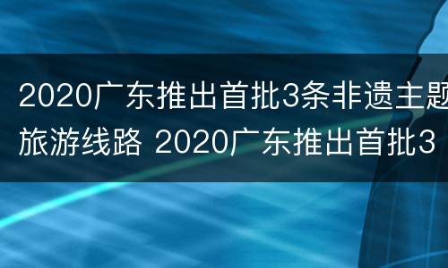 2020广东推出首批3条非遗主题旅游线路 2020广东推出首批3条非遗主题旅游线路