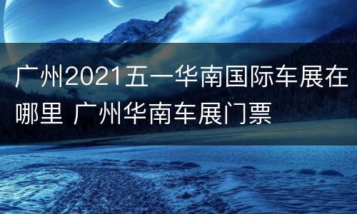 广州2021五一华南国际车展在哪里 广州华南车展门票
