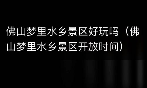佛山梦里水乡景区好玩吗（佛山梦里水乡景区开放时间）