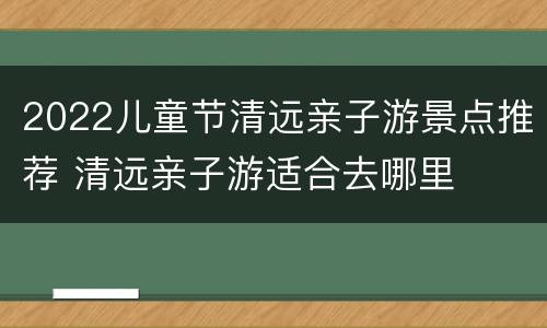 2022儿童节清远亲子游景点推荐 清远亲子游适合去哪里
