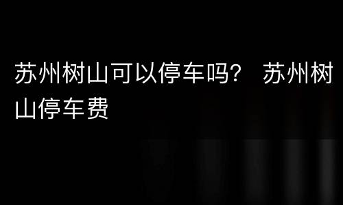 苏州树山可以停车吗？ 苏州树山停车费