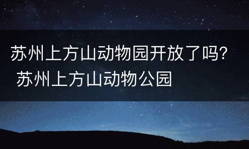 苏州上方山动物园开放了吗？ 苏州上方山动物公园