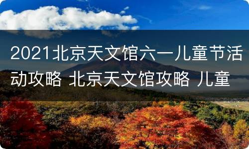 2021北京天文馆六一儿童节活动攻略 北京天文馆攻略 儿童