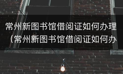 常州新图书馆借阅证如何办理（常州新图书馆借阅证如何办理手续）