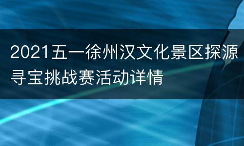 2021五一徐州汉文化景区探源寻宝挑战赛活动详情
