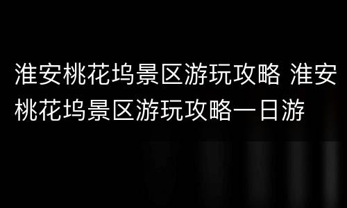 淮安桃花坞景区游玩攻略 淮安桃花坞景区游玩攻略一日游