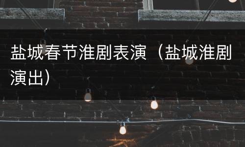 盐城春节淮剧表演（盐城淮剧演出）