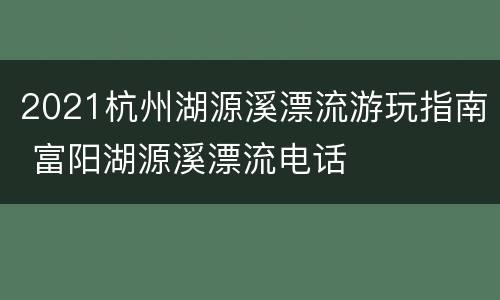 2021杭州湖源溪漂流游玩指南 富阳湖源溪漂流电话