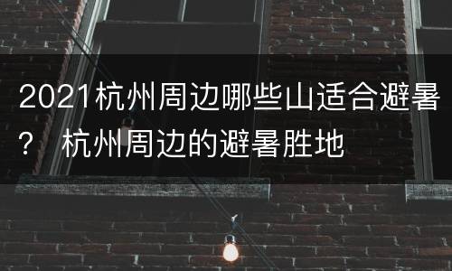 2021杭州周边哪些山适合避暑？ 杭州周边的避暑胜地