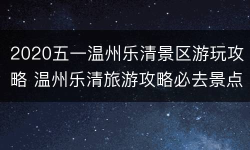 2020五一温州乐清景区游玩攻略 温州乐清旅游攻略必去景点