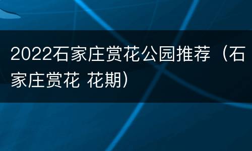 2022石家庄赏花公园推荐（石家庄赏花 花期）