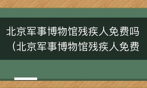 北京军事博物馆残疾人免费吗（北京军事博物馆残疾人免费吗知乎）