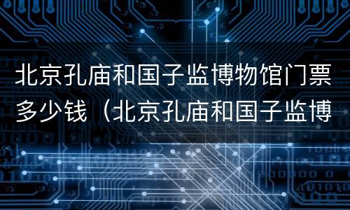 北京孔庙和国子监博物馆门票多少钱（北京孔庙和国子监博物馆门票预约）