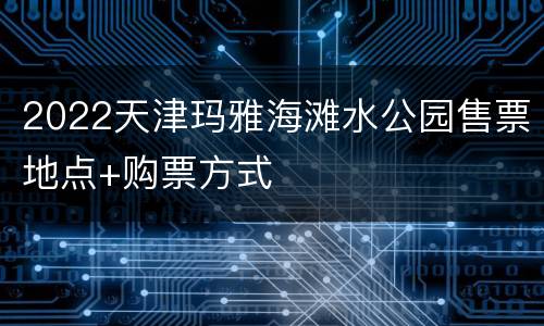 2022天津玛雅海滩水公园售票地点+购票方式