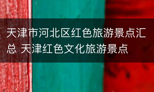 天津市河北区红色旅游景点汇总 天津红色文化旅游景点