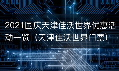 2021国庆天津佳沃世界优惠活动一览（天津佳沃世界门票）