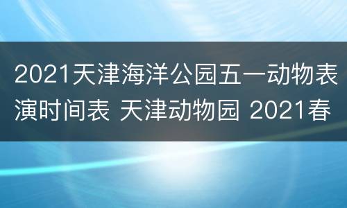 2021天津海洋公园五一动物表演时间表 天津动物园 2021春节