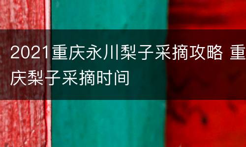 2021重庆永川梨子采摘攻略 重庆梨子采摘时间