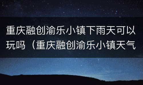 重庆融创渝乐小镇下雨天可以玩吗（重庆融创渝乐小镇天气）