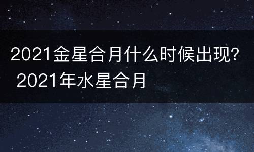 2021金星合月什么时候出现？ 2021年水星合月