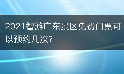 2021智游广东景区免费门票可以预约几次？
