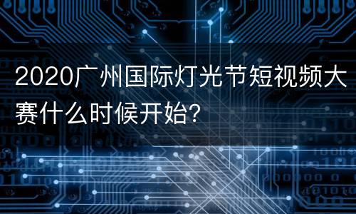 2020广州国际灯光节短视频大赛什么时候开始？