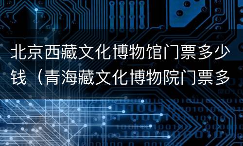 北京西藏文化博物馆门票多少钱（青海藏文化博物院门票多少钱）