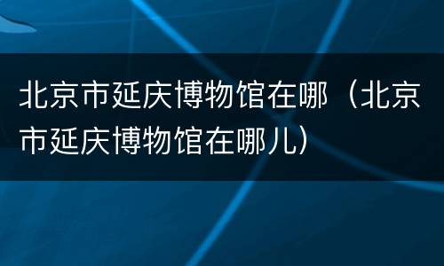 北京市延庆博物馆在哪（北京市延庆博物馆在哪儿）
