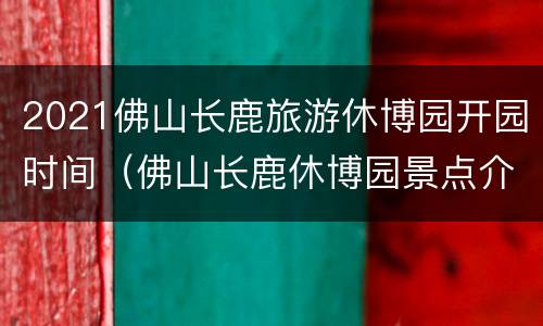 2021佛山长鹿旅游休博园开园时间（佛山长鹿休博园景点介绍）