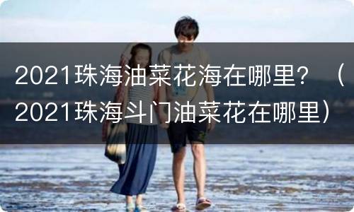 2021珠海油菜花海在哪里？（2021珠海斗门油菜花在哪里）