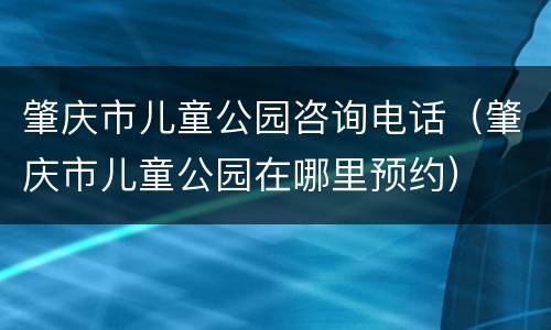 肇庆市儿童公园咨询电话（肇庆市儿童公园在哪里预约）