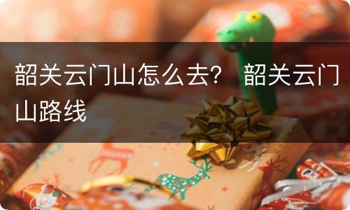 韶关云门山怎么去？ 韶关云门山路线
