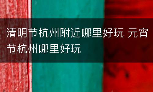 清明节杭州附近哪里好玩 元宵节杭州哪里好玩
