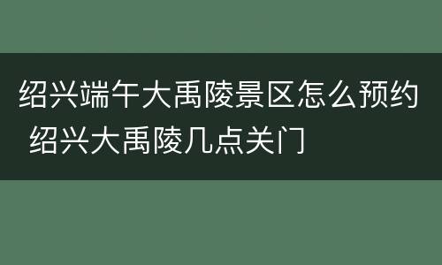 绍兴端午大禹陵景区怎么预约 绍兴大禹陵几点关门